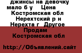 джинсы на девочку мало б/у  › Цена ­ 400 - Костромская обл., Нерехтский р-н, Нерехта г. Другое » Продам   . Костромская обл.